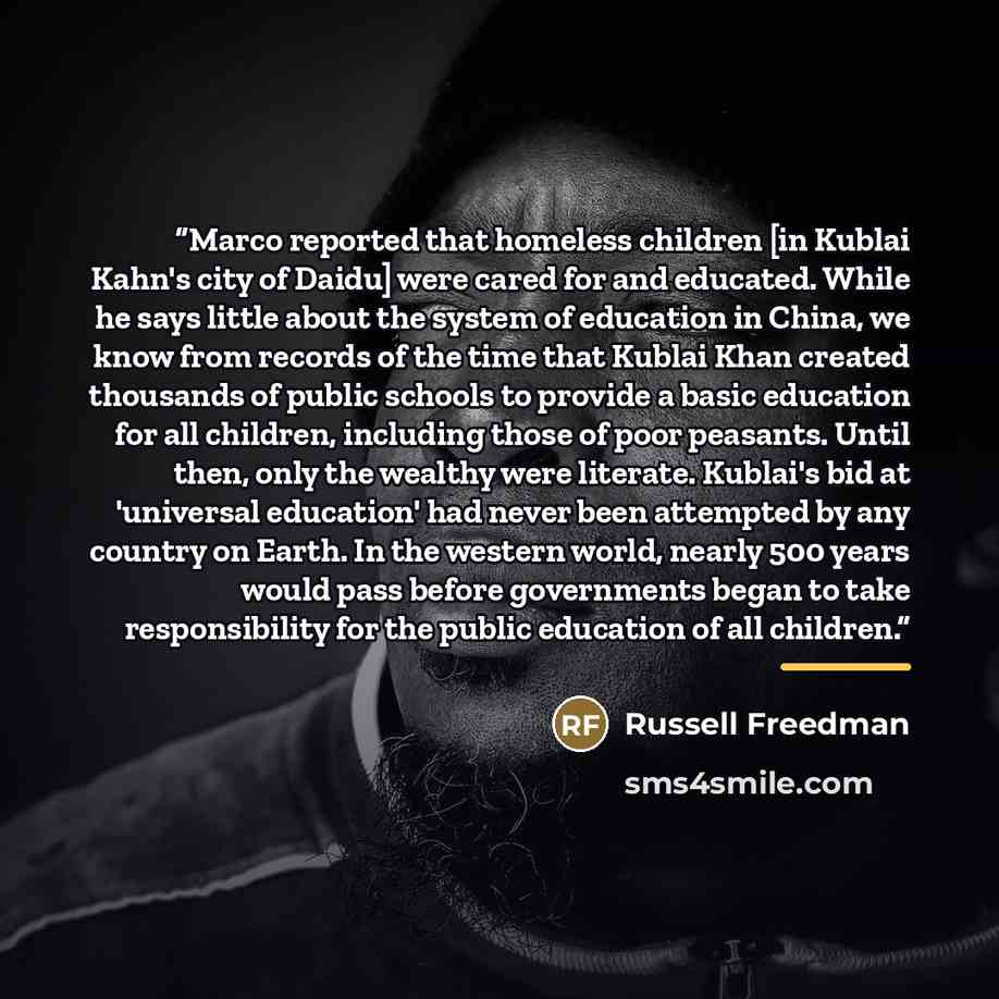 “Marco reported that homeless children [in Kublai Kahn's city of Daidu] were cared for and educated. While he says little about the system of education in China, we know from records of the time that Kublai Khan created thousands of public schools to provide a basic education for all children…” quote by Russell Freedman