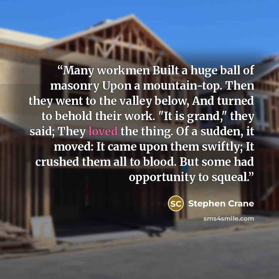 “Many workmen Built a huge ball of masonry Upon a mountain-top. Then they went to the valley below, And turned to behold their work. "It is grand," they said; They loved the thing. Of a sudden, it moved: It came upon them swiftly; It crushed them all to blood. But some had opportunity to squeal.” quote by Stephen Crane