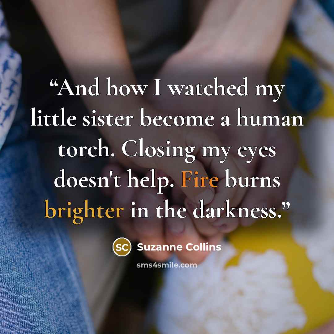 “And how I watched my little sister become a human torch. Closing my eyes doesn't help. Fire burns brighter in the darkness.” quote by Suzanne Collins