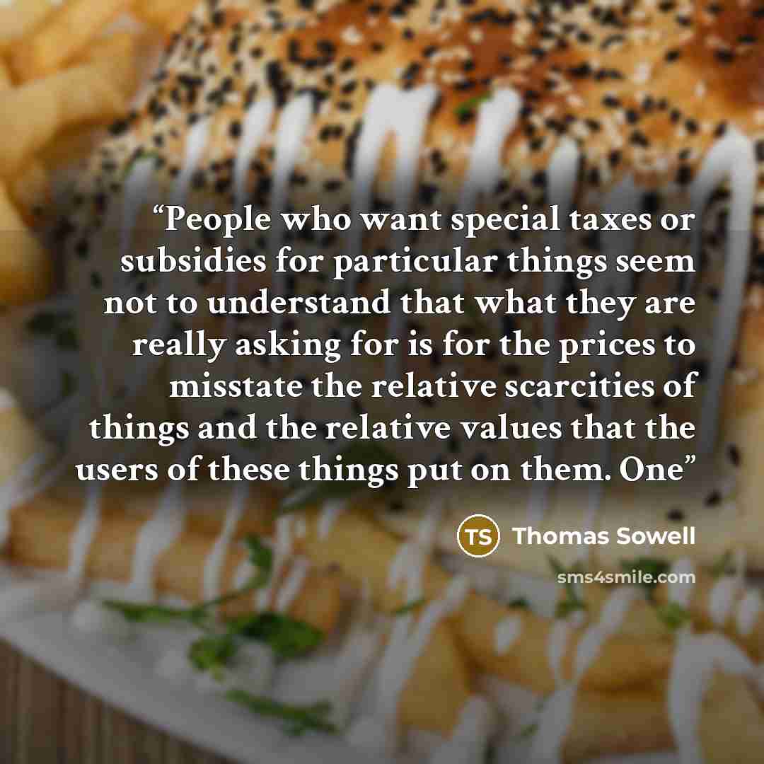 “People who want special taxes or subsidies for particular things seem not to understand that what they are really asking for is for the prices to misstate the relative scarcities of things and the relative values that the users of these things put on them. One” quote by Thomas Sowell