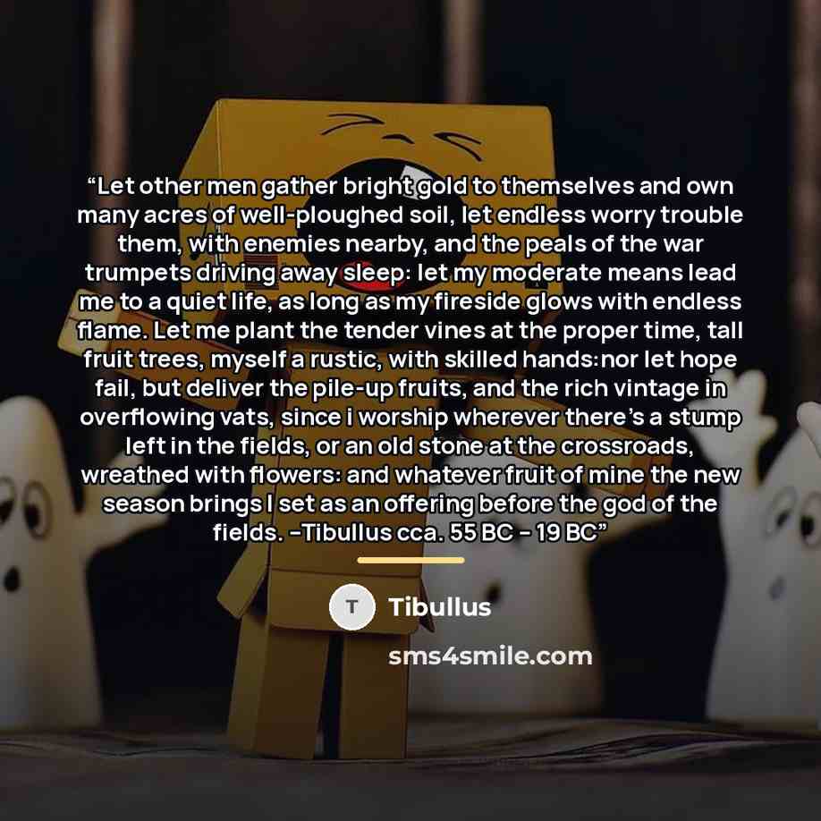 “Let other men gather bright gold to themselves and own many acres of well-ploughed soil, let endless worry trouble them, with enemies nearby, and the peals of the war trumpets driving away sleep: let my moderate means lead me to a quiet life, as long as my fireside glows with endless flame. Let me…” quote by Tibullus
