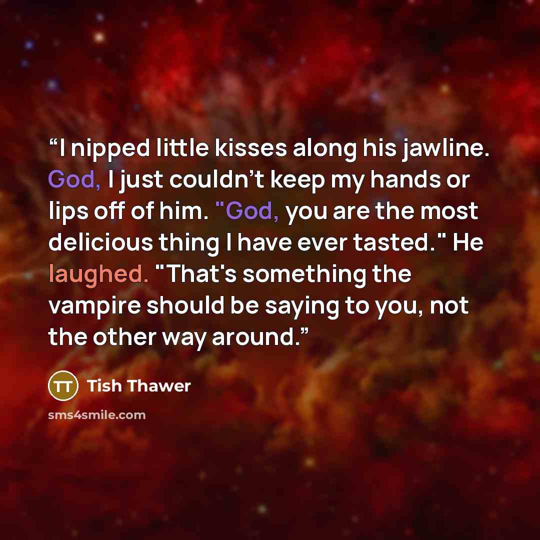 “I nipped little kisses along his jawline. God, I just couldn't keep my hands or lips off of him. "God, you are the most delicious thing I have ever tasted." He laughed. "That's something the vampire should be saying to you, not the other way around.” quote by Tish Thawer