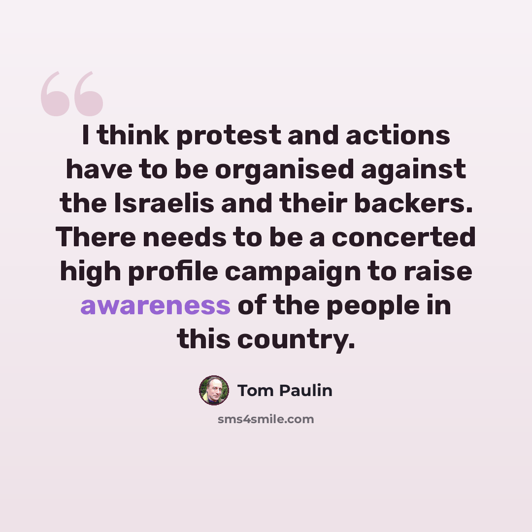 “I think protest and actions have to be organised against the Israelis and their backers. There needs to be a concerted high profile campaign to raise awareness of the people in this country.” quote by Tom Paulin