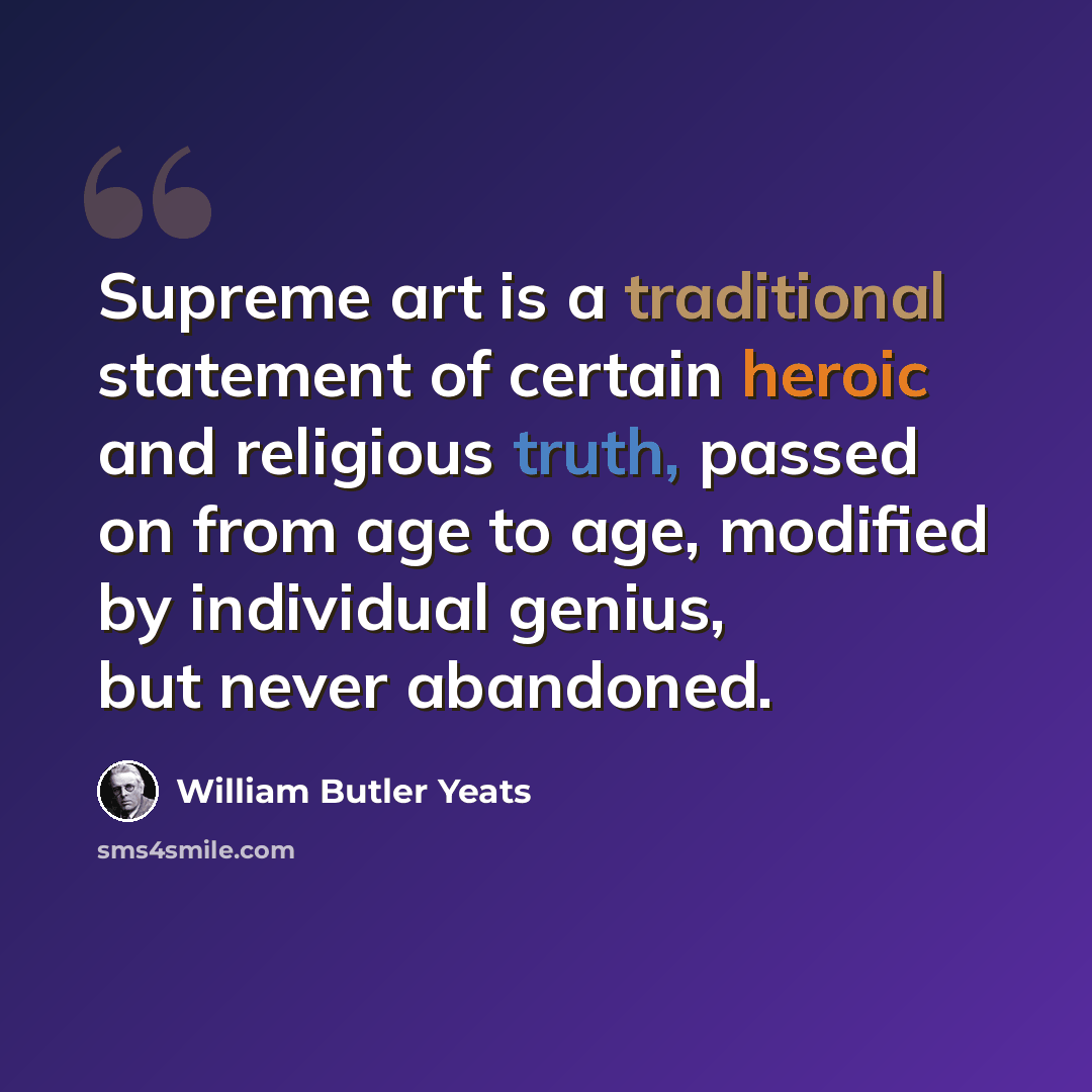 “Supreme art is a traditional statement of certain heroic and religious truth, passed on from age to age, modified by individual genius, but never abandoned.” quote by William Butler Yeats