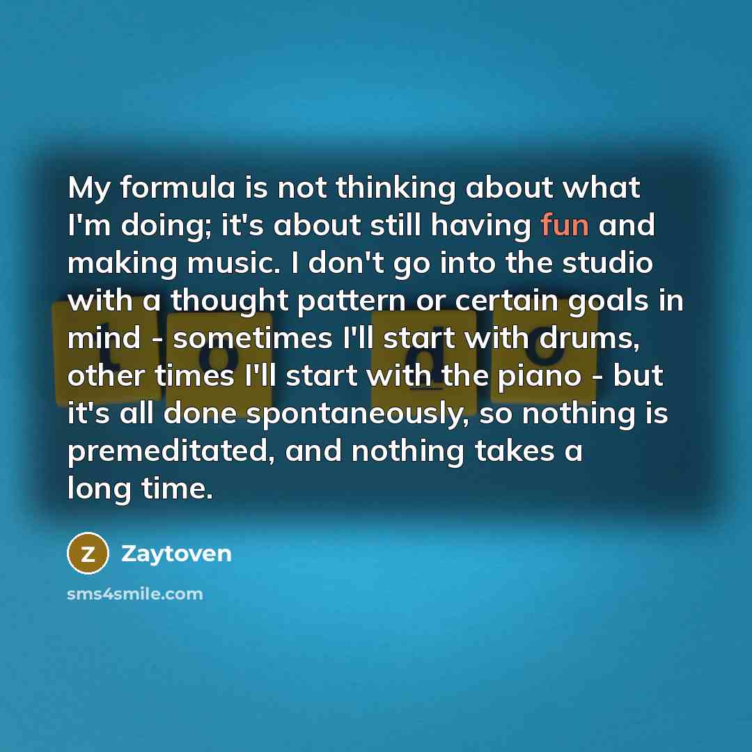“My formula is not thinking about what I'm doing; it's about still having fun and making music. I don't go into the studio with a thought pattern or certain goals in mind - sometimes I'll start with drums, other times I'll start with the piano - but it's all done spontaneously, so nothing is…” quote by Zaytoven