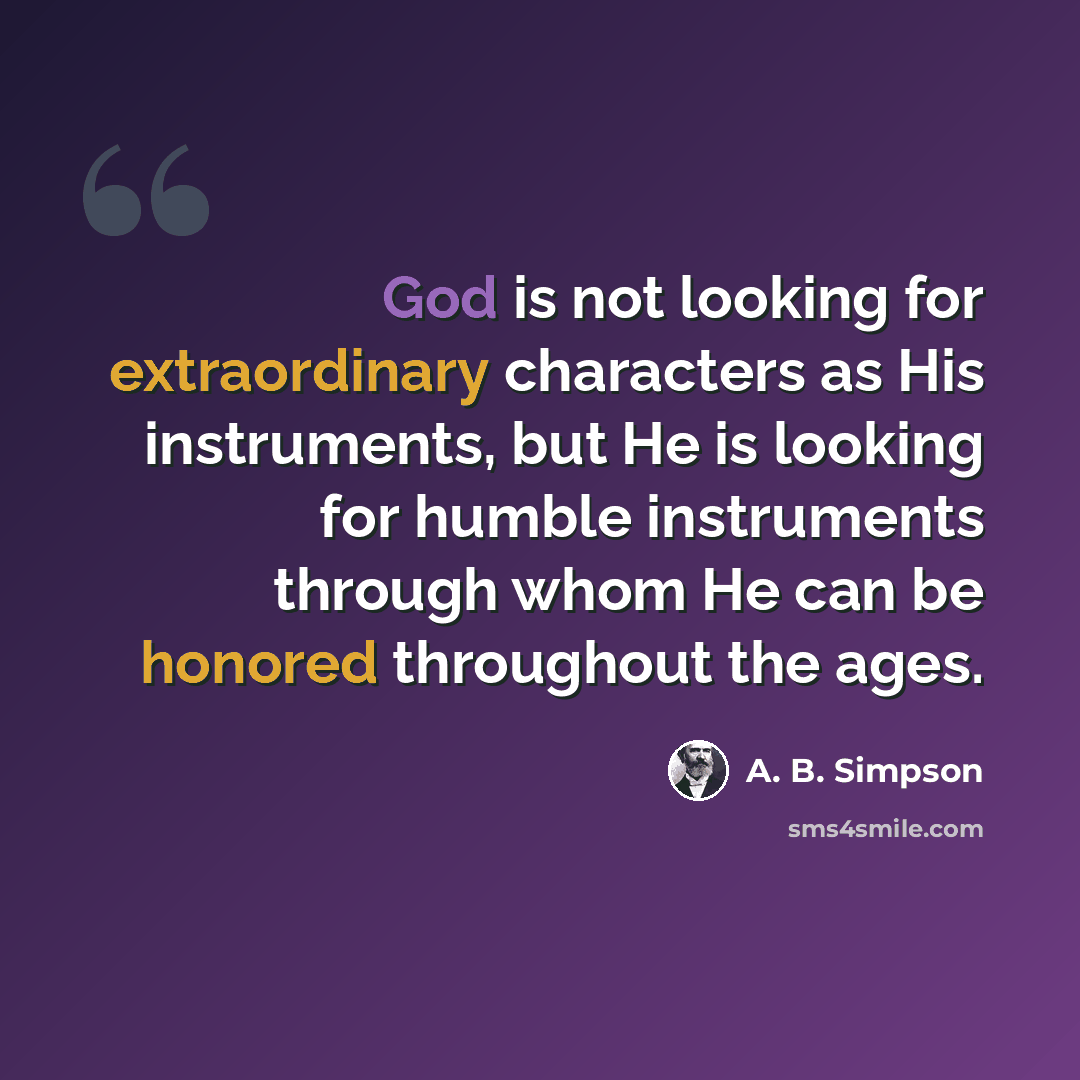 “God is not looking for extraordinary characters as His instruments, but He is looking for humble instruments through whom He can be honored throughout the ages.” quote by A. B. Simpson