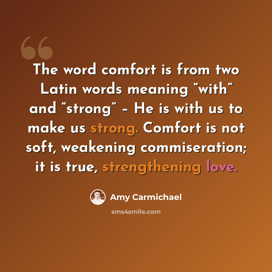 “The word comfort is from two Latin words meaning “with” and “strong” – He is with us to make us strong. Comfort is not soft, weakening commiseration; it is true, strengthening love.” quote by Amy Carmichael