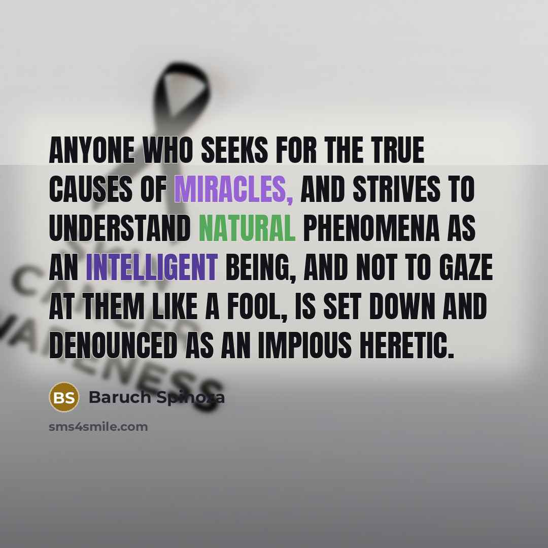 “Anyone who seeks for the true causes of miracles, and strives to understand natural phenomena as an intelligent being, and not to gaze at them like a fool, is set down and denounced as an impious heretic.” quote by Baruch Spinoza