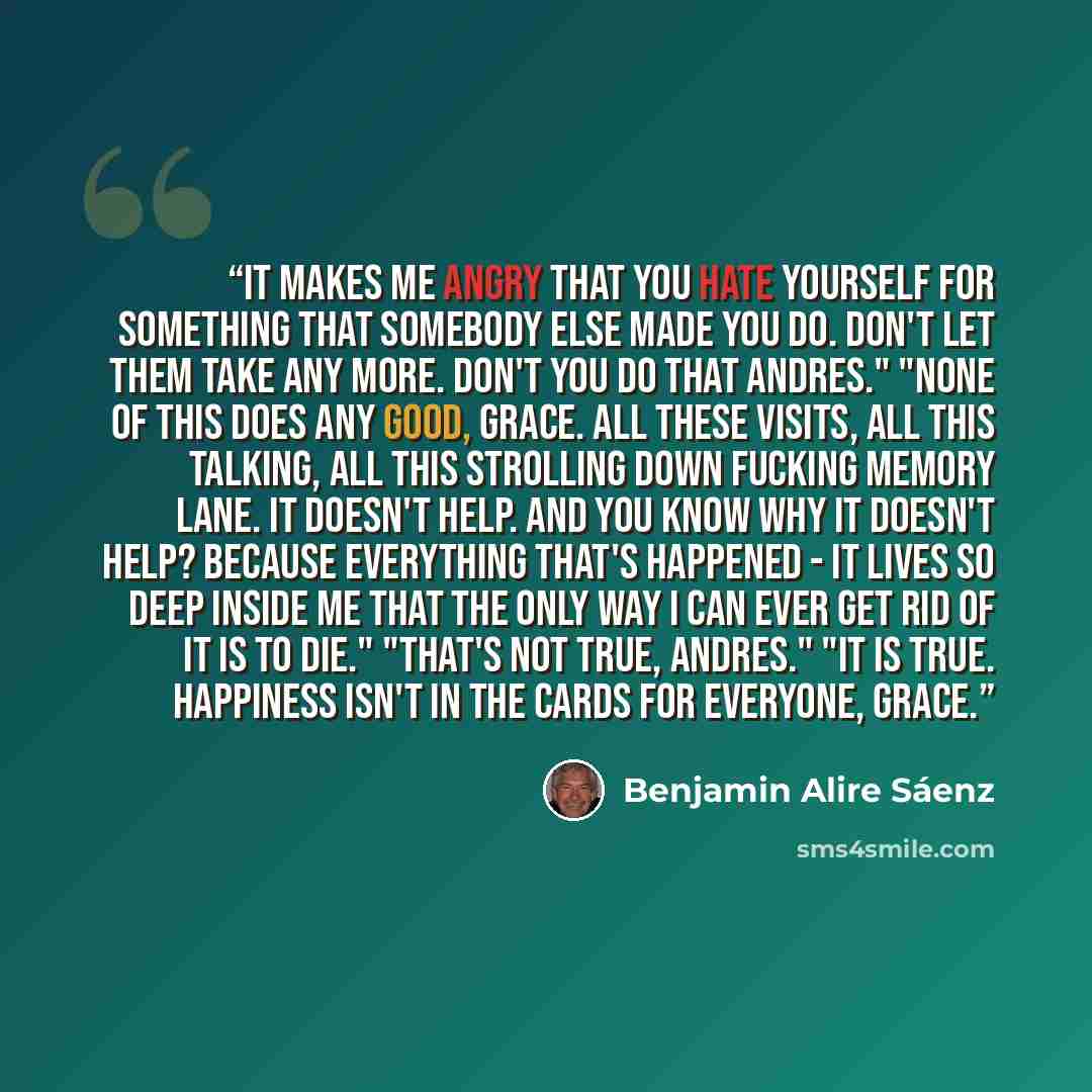 “It makes me angry that you hate yourself for something that somebody else made you do. Don't let them take any more. Don't you do that Andres." "None of this does any good, Grace. All these visits, all this talking, all this strolling down fucking memory lane. It doesn't help. And you know why it…” quote by Benjamin Alire Sáenz