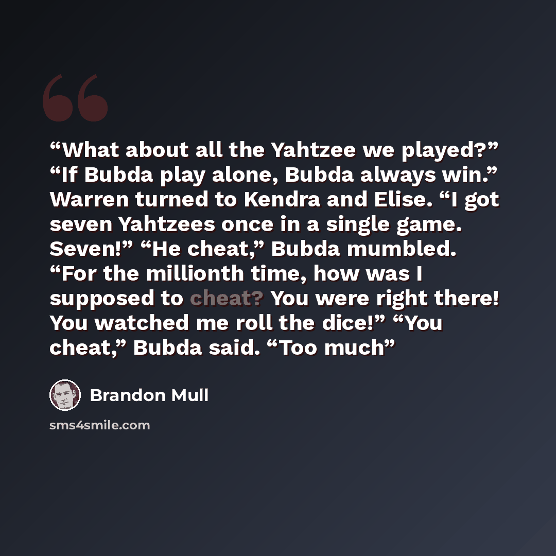 “What about all the Yahtzee we played?” “If Bubda play alone, Bubda always win.” Warren turned to Kendra and Elise. “I got seven Yahtzees once in a single game. Seven!” “He cheat,” Bubda mumbled. “For the millionth time, how was I supposed to cheat? You were right there! You watched me roll the…” quote by Brandon Mull