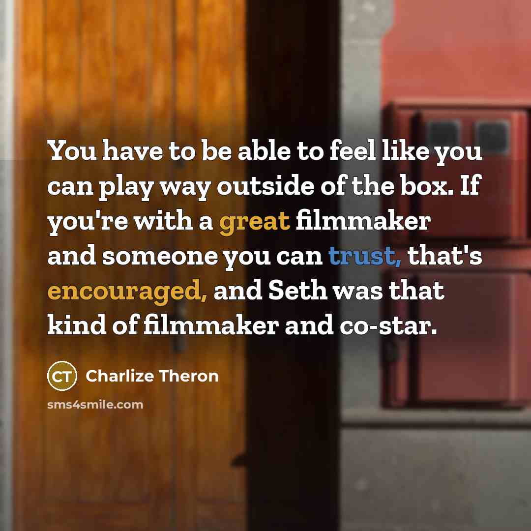 “You have to be able to feel like you can play way outside of the box. If you're with a great filmmaker and someone you can trust, that's encouraged, and Seth was that kind of filmmaker and co-star.” quote by Charlize Theron