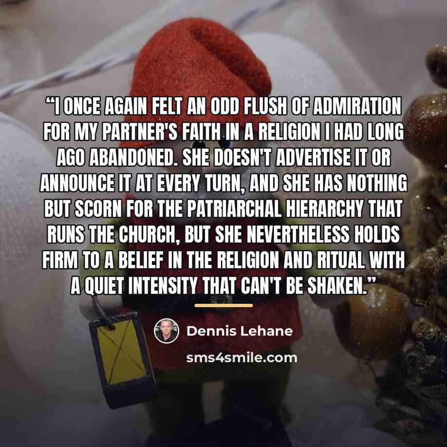“I once again felt an odd flush of admiration for my partner's faith in a religion I had long ago abandoned. She doesn't advertise it or announce it at every turn, and she has nothing but scorn for the patriarchal hierarchy that runs the church, but she nevertheless holds firm to a belief in the…” quote by Dennis Lehane