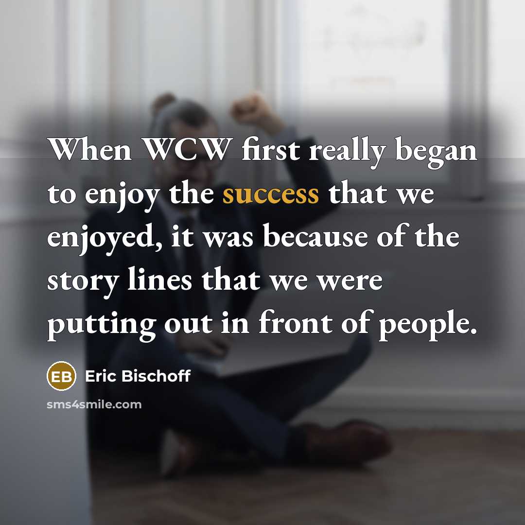 “When WCW first really began to enjoy the success that we enjoyed, it was because of the story lines that we were putting out in front of people.” quote by Eric Bischoff