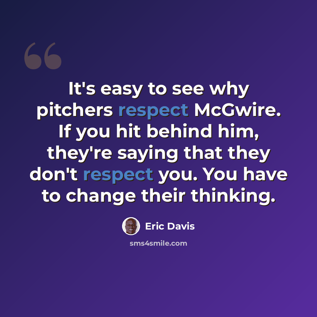 “It's easy to see why pitchers respect McGwire. If you hit behind him, they're saying that they don't respect you. You have to change their thinking.” quote by Eric Davis