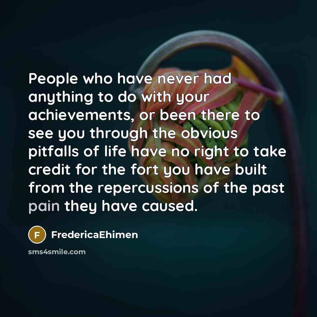 “People who have never had anything to do with your achievements, or been there to see you through the obvious pitfalls of life have no right to take credit for the fort you have built from the repercussions of the past pain they have caused.” quote by FredericaEhimen