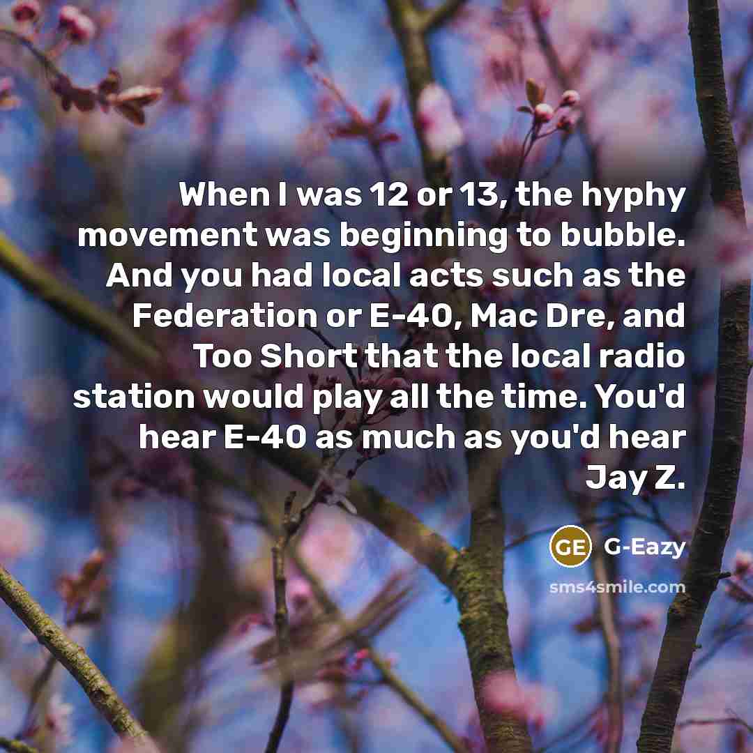 “When I was 12 or 13, the hyphy movement was beginning to bubble. And you had local acts such as the Federation or E-40, Mac Dre, and Too Short that the local radio station would play all the time. You'd hear E-40 as much as you'd hear Jay Z.” quote by G-Eazy