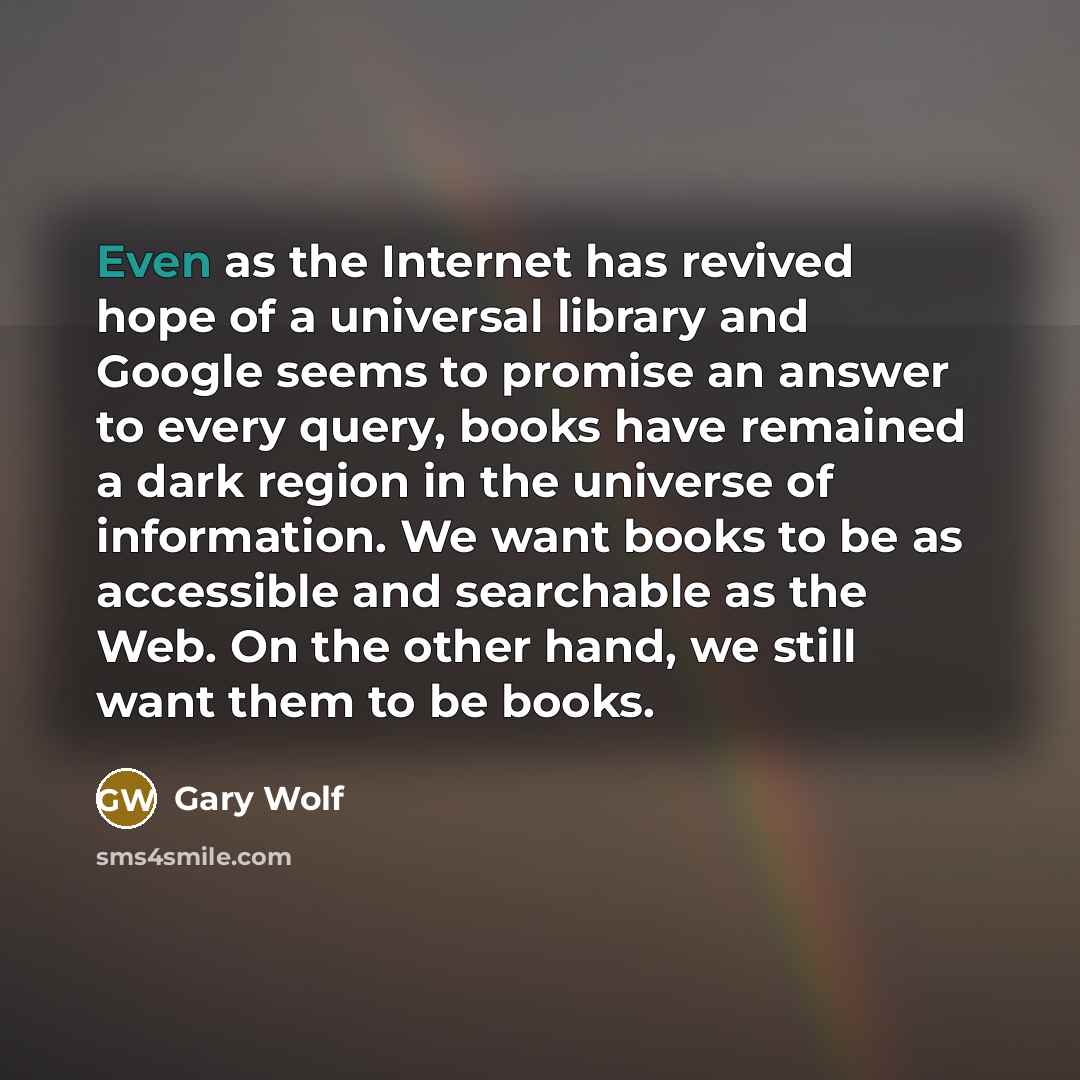 “Even as the Internet has revived hope of a universal library and Google seems to promise an answer to every query, books have remained a dark region in the universe of information. We want books to be as accessible and searchable as the Web. On the other hand, we still want them to be books.” quote by Gary Wolf