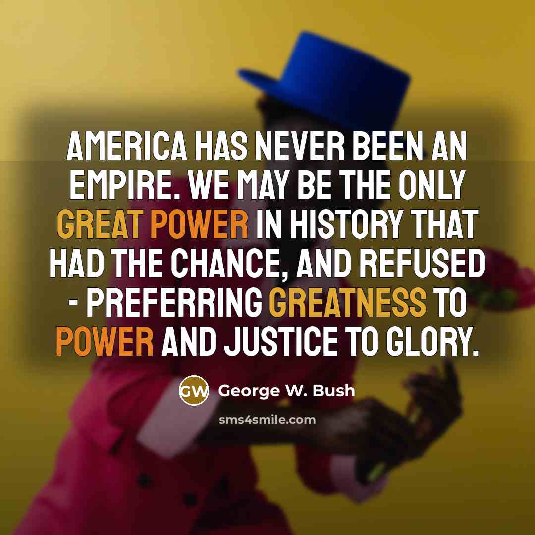 “America has never been an empire. We may be the only great power in history that had the chance, and refused - preferring greatness to power and justice to glory.” quote by George W. Bush