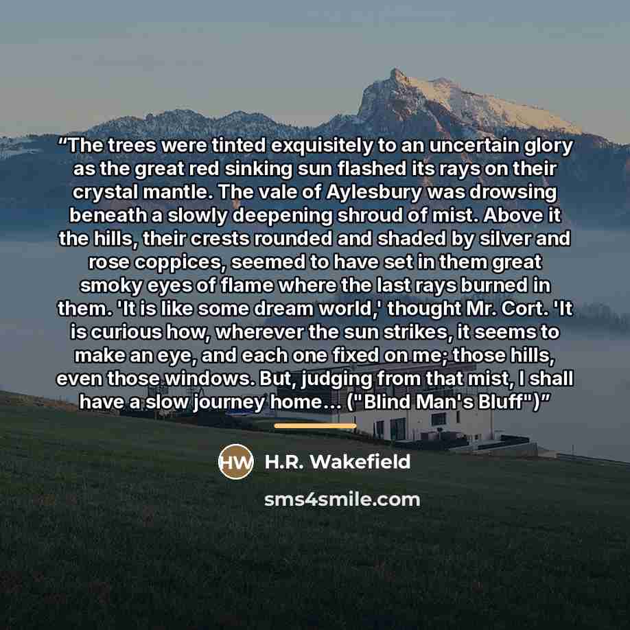 “The trees were tinted exquisitely to an uncertain glory as the great red sinking sun flashed its rays on their crystal mantle. The vale of Aylesbury was drowsing beneath a slowly deepening shroud of mist. Above it the hills, their crests rounded and shaded by silver and rose coppices, seemed to…” quote by H.R. Wakefield