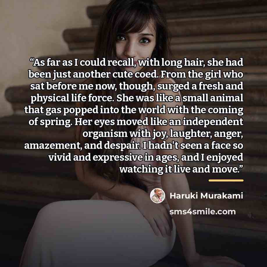“As far as I could recall, with long hair, she had been just another cute coed. From the girl who sat before me now, though, surged a fresh and physical life force. She was like a small animal that gas popped into the world with the coming of spring. Her eyes moved like an independent organism with…” quote by Haruki Murakami