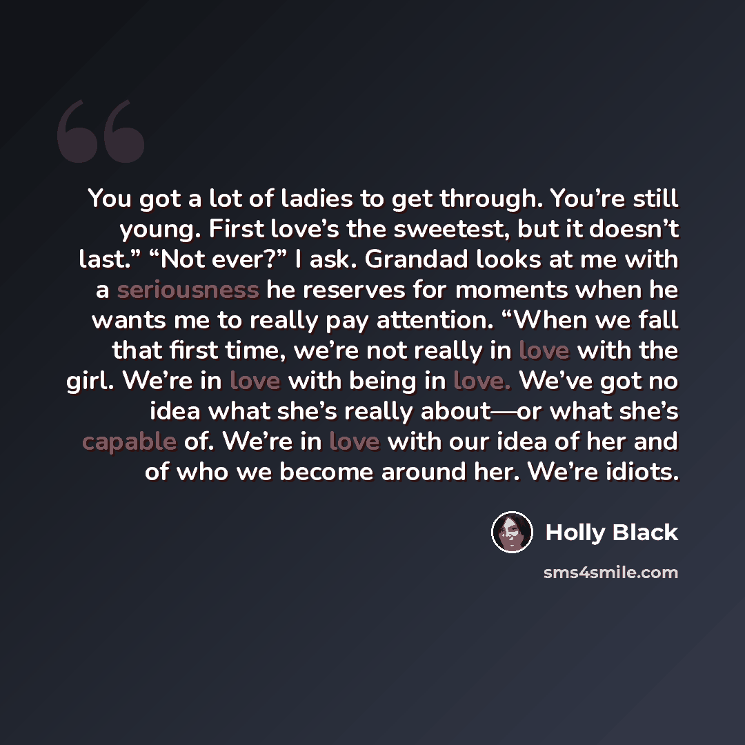 “You got a lot of ladies to get through. You’re still young. First love’s the sweetest, but it doesn’t last.” “Not ever?” I ask. Grandad looks at me with a seriousness he reserves for moments when he wants me to really pay attention. “When we fall that first time, we’re not really in love with the…” quote by Holly Black