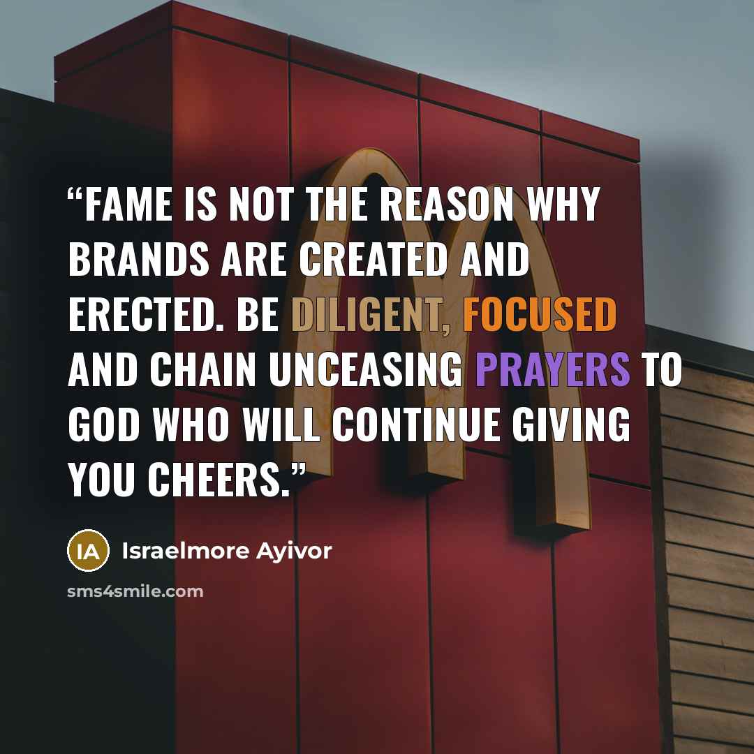 “Fame is not the reason why brands are created and erected. Be diligent, focused and chain unceasing prayers to God who will continue giving you cheers.” quote by Israelmore Ayivor