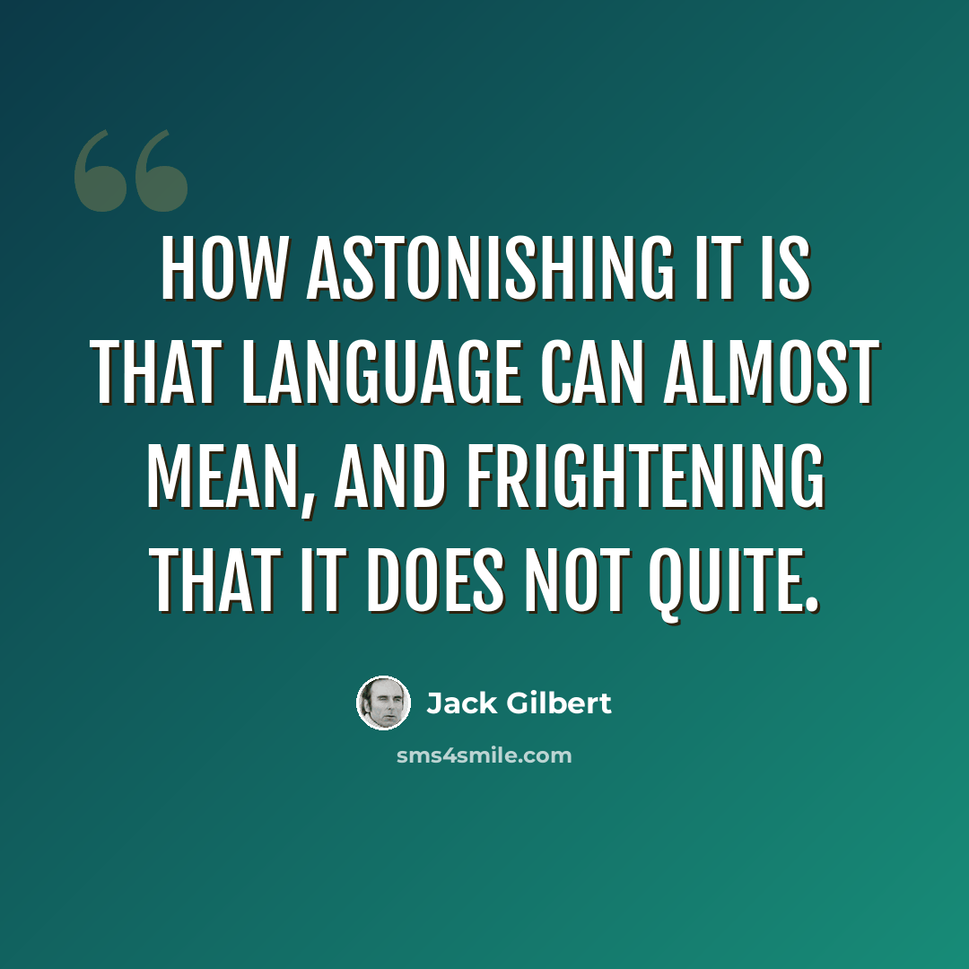 “How astonishing it is that language can almost mean, and frightening that it does not quite.” quote by Jack Gilbert