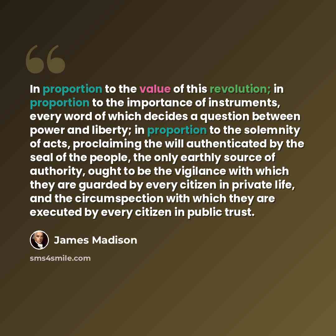 “In proportion to the value of this revolution; in proportion to the importance of instruments, every word of which decides a question between power and liberty; in proportion to the solemnity of acts, proclaiming the will authenticated by the seal of the people, the only earthly source of…” quote by James Madison