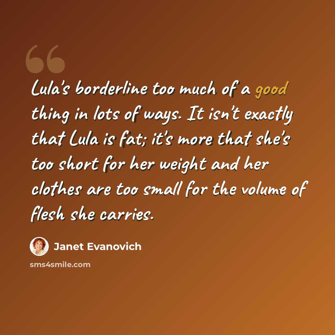 “Lula's borderline too much of a good thing in lots of ways. It isn't exactly that Lula is fat; it's more that she's too short for her weight and her clothes are too small for the volume of flesh she carries.” quote by Janet Evanovich