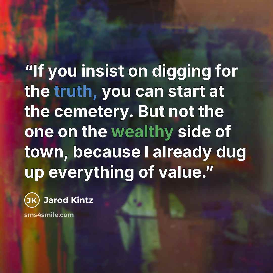 “If you insist on digging for the truth, you can start at the cemetery. But not the one on the wealthy side of town, because I already dug up everything of value.” quote by Jarod Kintz