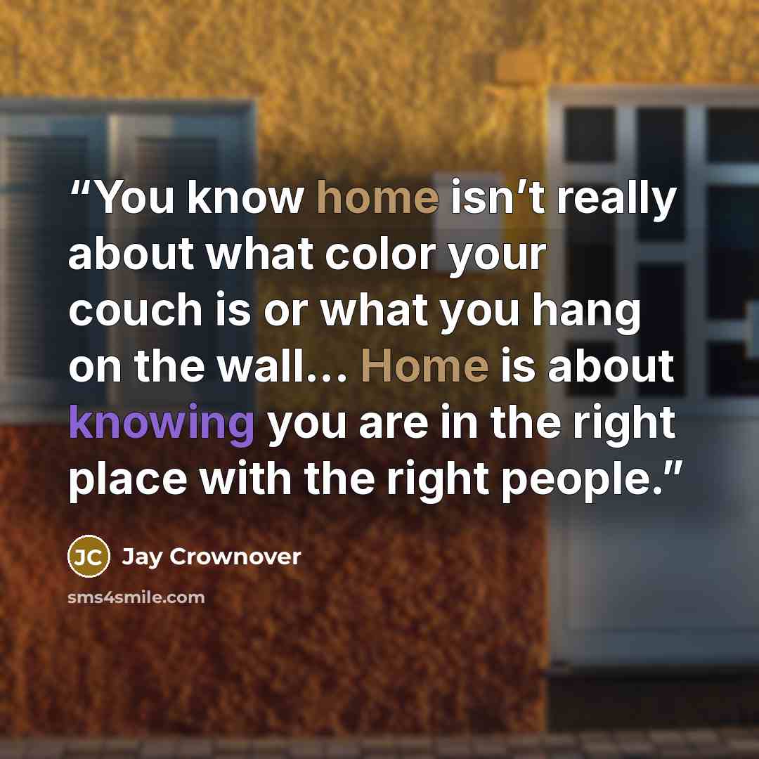 “You know home isn’t really about what color your couch is or what you hang on the wall... Home is about knowing you are in the right place with the right people.” quote by Jay Crownover