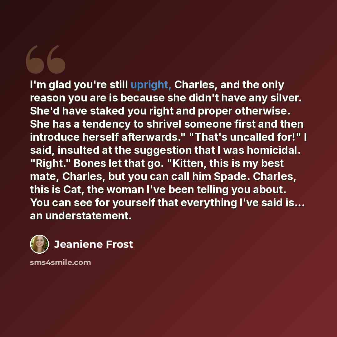 “I'm glad you're still upright, Charles, and the only reason you are is because she didn't have any silver. She'd have staked you right and proper otherwise. She has a tendency to shrivel someone first and then introduce herself afterwards." "That's uncalled for!" I said, insulted at the suggestion…” quote by Jeaniene Frost
