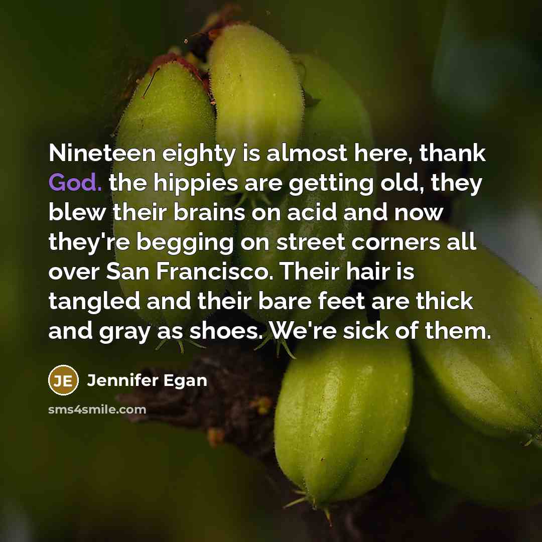 “Nineteen eighty is almost here, thank God. the hippies are getting old, they blew their brains on acid and now they're begging on street corners all over San Francisco. Their hair is tangled and their bare feet are thick and gray as shoes. We're sick of them.” quote by Jennifer Egan