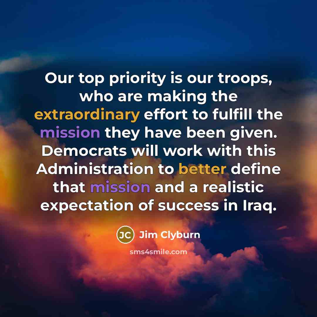 “Our top priority is our troops, who are making the extraordinary effort to fulfill the mission they have been given. Democrats will work with this Administration to better define that mission and a realistic expectation of success in Iraq.” quote by Jim Clyburn