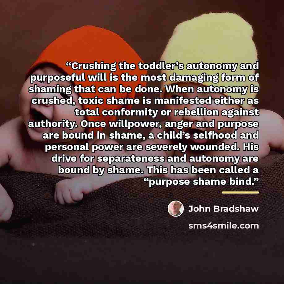 “Crushing the toddler’s autonomy and purposeful will is the most damaging form of shaming that can be done. When autonomy is crushed, toxic shame is manifested either as total conformity or rebellion against authority. Once willpower, anger and purpose are bound in shame, a child’s selfhood and…” quote by John Bradshaw