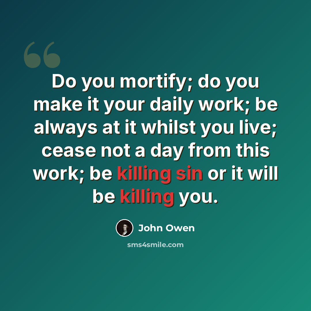 “Do you mortify; do you make it your daily work; be always at it whilst you live; cease not a day from this work; be killing sin or it will be killing you.” quote by John Owen