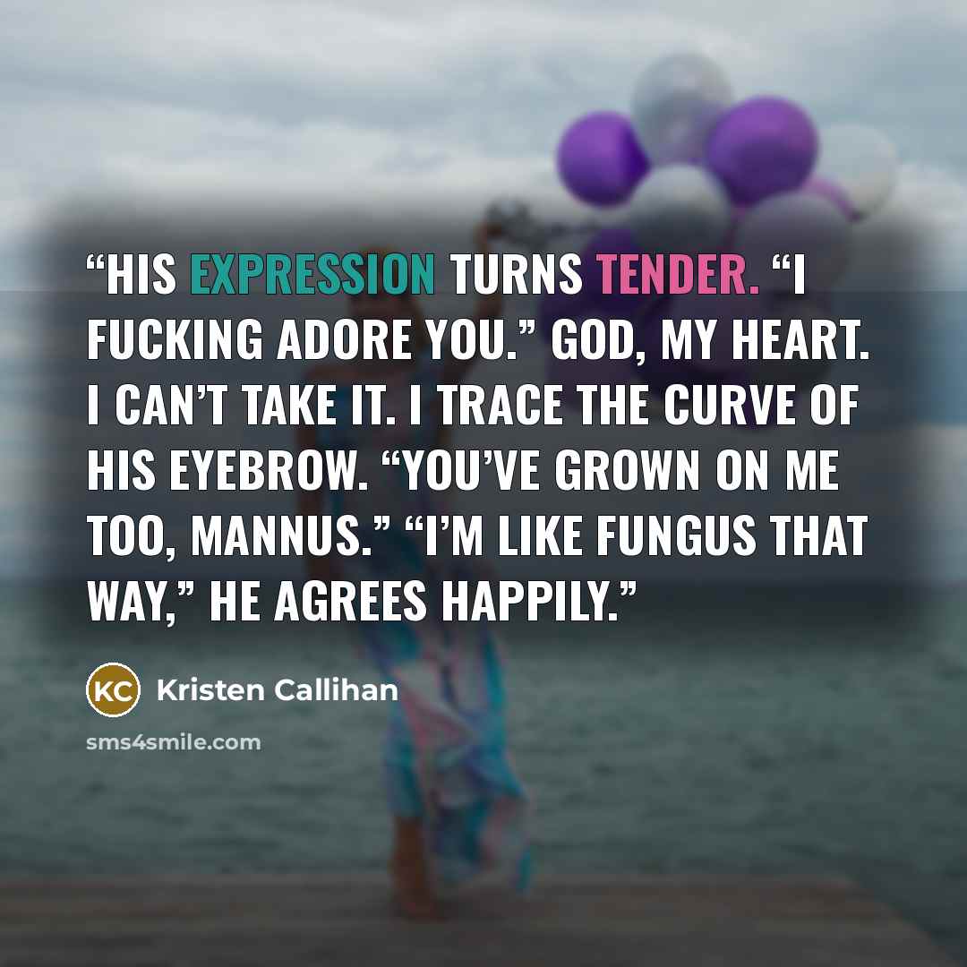 “His expression turns tender. “I fucking adore you.” God, my heart. I can’t take it. I trace the curve of his eyebrow. “You’ve grown on me too, Mannus.” “I’m like fungus that way,” he agrees happily.” quote by Kristen Callihan