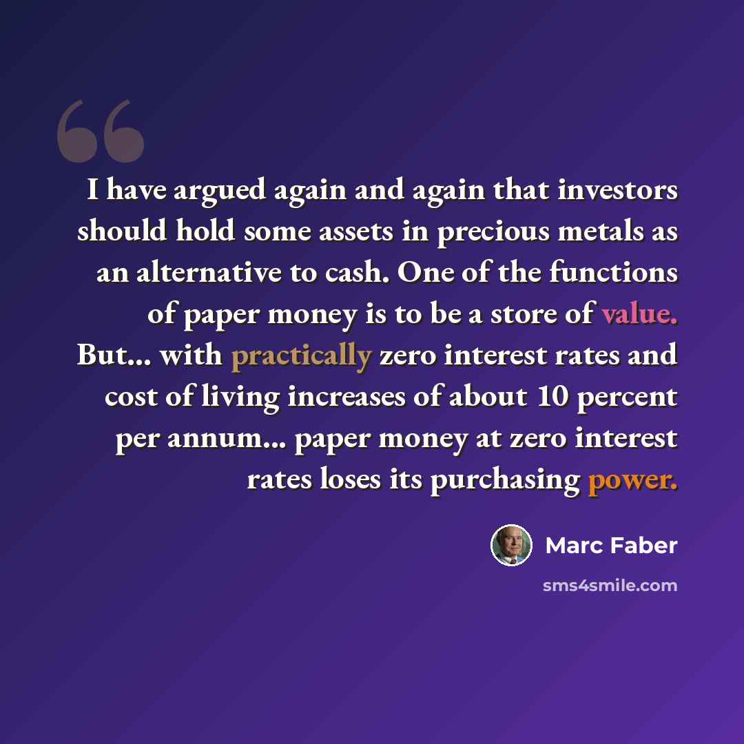 “I have argued again and again that investors should hold some assets in precious metals as an alternative to cash. One of the functions of paper money is to be a store of value. But... with practically zero interest rates and cost of living increases of about 10 percent per annum... paper money at…” quote by Marc Faber
