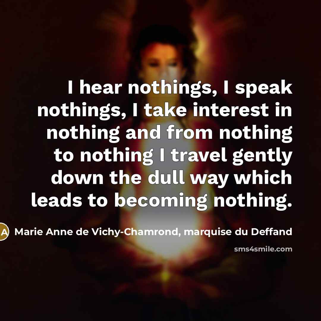 “I hear nothings, I speak nothings, I take interest in nothing and from nothing to nothing I travel gently down the dull way which leads to becoming nothing.” quote by Marie Anne de Vichy-Chamrond, marquise du Deffand