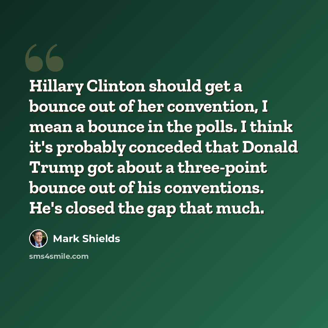 “Hillary Clinton should get a bounce out of her convention, I mean a bounce in the polls. I think it's probably conceded that Donald Trump got about a three-point bounce out of his conventions. He's closed the gap that much.” quote by Mark Shields