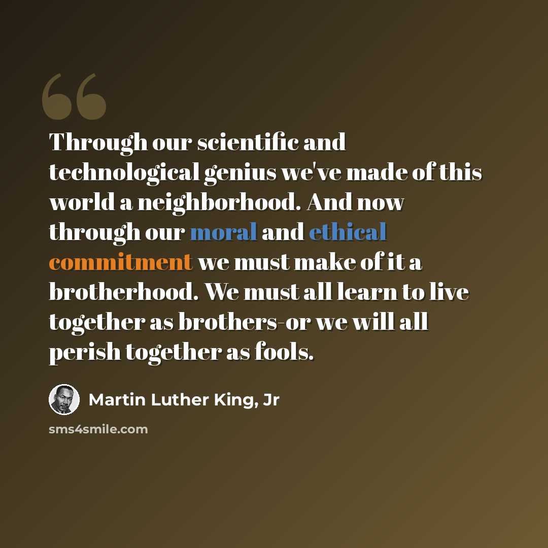 “Through our scientific and technological genius we've made of this world a neighborhood. And now through our moral and ethical commitment we must make of it a brotherhood. We must all learn to live together as brothers-or we will all perish together as fools.” quote by Martin Luther King, Jr