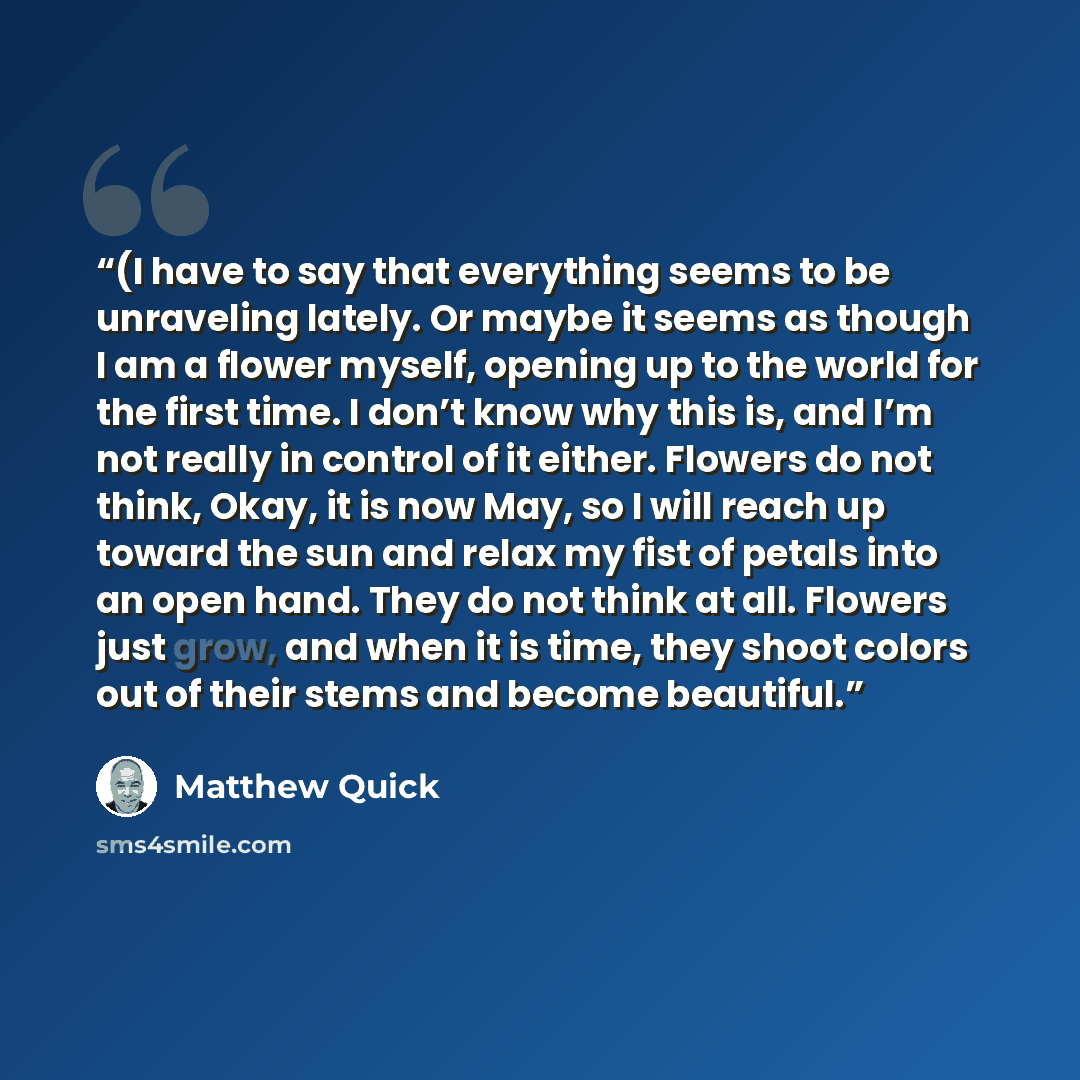 “(I have to say that everything seems to be unraveling lately. Or maybe it seems as though I am a flower myself, opening up to the world for the first time. I don’t know why this is, and I’m not really in control of it either. Flowers do not think, Okay, it is now May, so I will reach up toward the…” quote by Matthew Quick