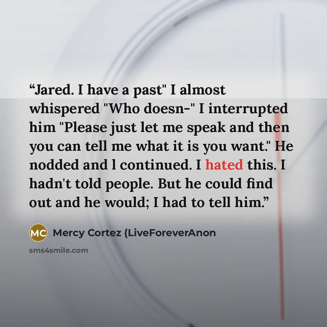 “Jared. I have a past" I almost whispered "Who doesn-" I interrupted him "Please just let me speak and then you can tell me what it is you want." He nodded and l continued. I hated this. I hadn't told people. But he could find out and he would; I had to tell him.” quote by Mercy Cortez (LiveForeverAnon