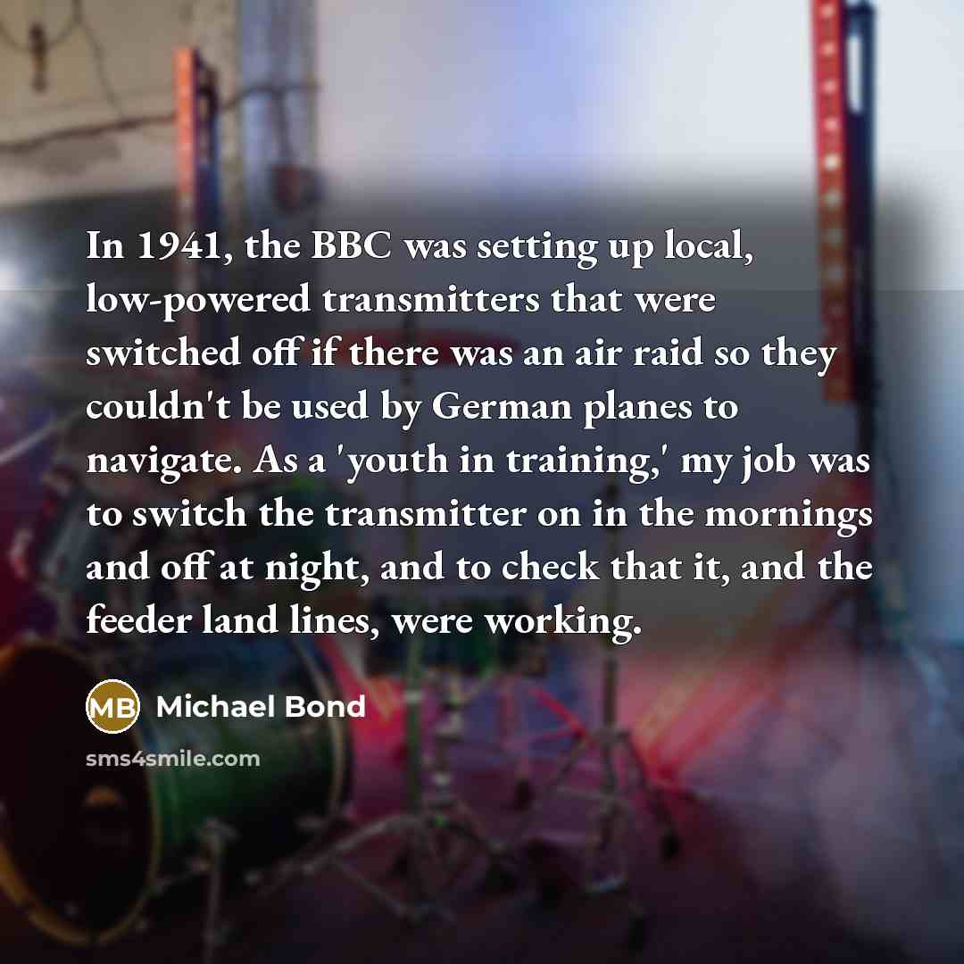 “In 1941, the BBC was setting up local, low-powered transmitters that were switched off if there was an air raid so they couldn't be used by German planes to navigate. As a 'youth in training,' my job was to switch the transmitter on in the mornings and off at night, and to check that it, and the…” quote by Michael Bond