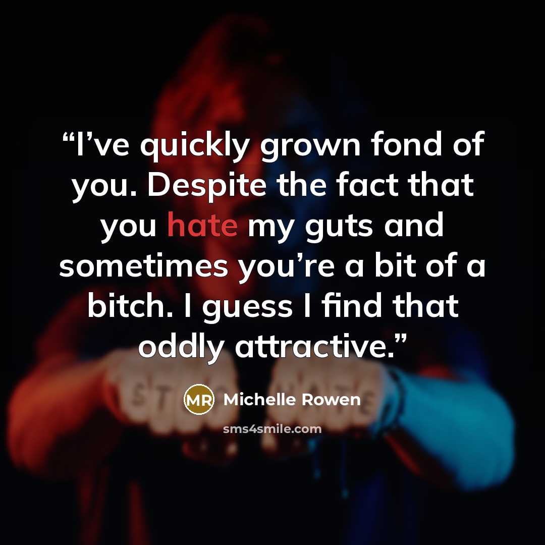 “I’ve quickly grown fond of you. Despite the fact that you hate my guts and sometimes you’re a bit of a bitch. I guess I find that oddly attractive.” quote by Michelle Rowen
