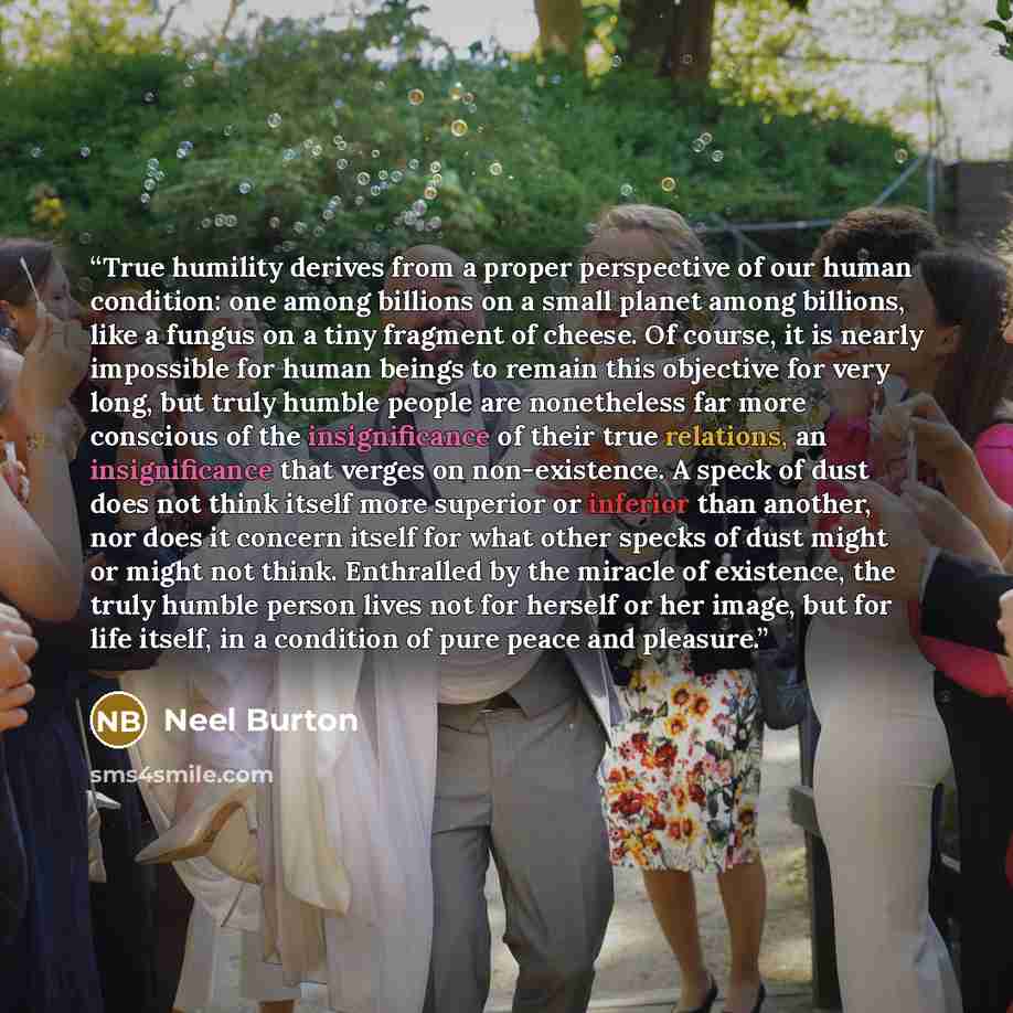 “True humility derives from a proper perspective of our human condition: one among billions on a small planet among billions, like a fungus on a tiny fragment of cheese. Of course, it is nearly impossible for human beings to remain this objective for very long, but truly humble people are…” quote by Neel Burton