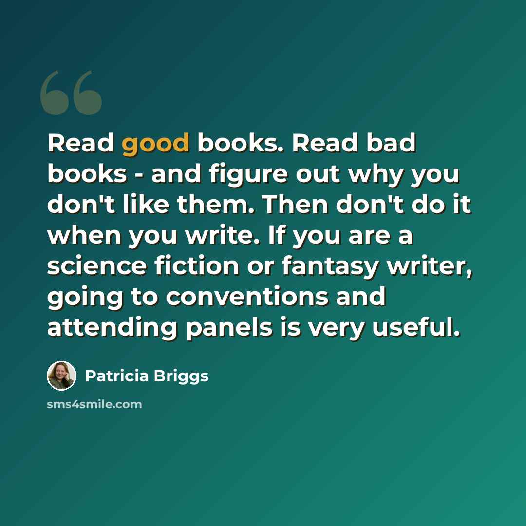 “Read good books. Read bad books - and figure out why you don't like them. Then don't do it when you write. If you are a science fiction or fantasy writer, going to conventions and attending panels is very useful.” quote by Patricia Briggs