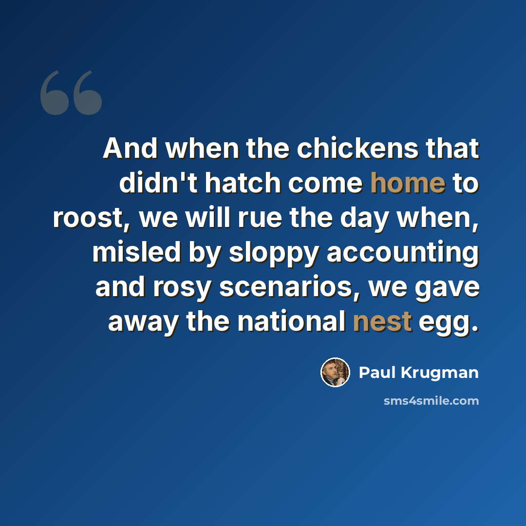 “And when the chickens that didn't hatch come home to roost, we will rue the day when, misled by sloppy accounting and rosy scenarios, we gave away the national nest egg.” quote by Paul Krugman