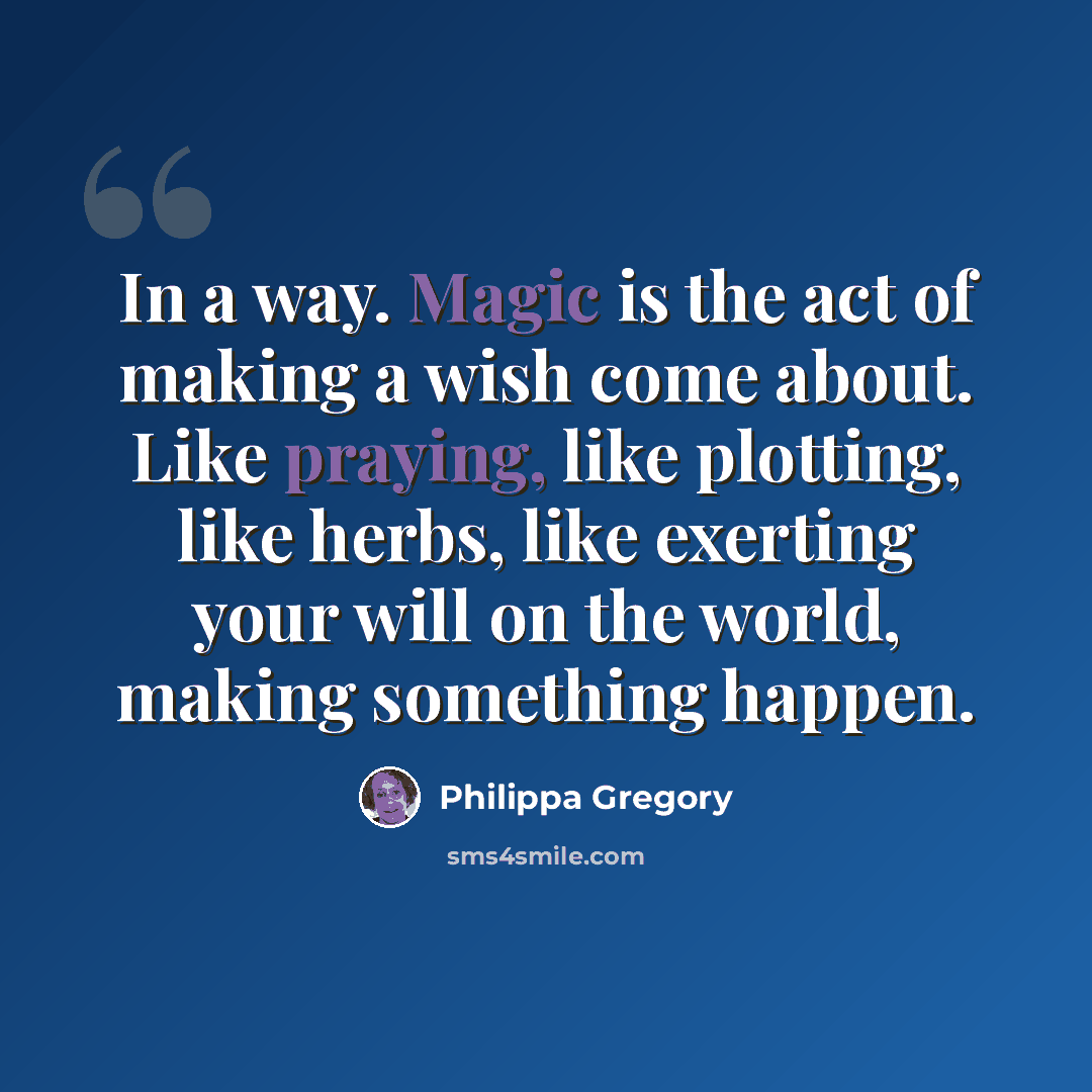 “In a way. Magic is the act of making a wish come about. Like praying, like plotting, like herbs, like exerting your will on the world, making something happen.” quote by Philippa Gregory