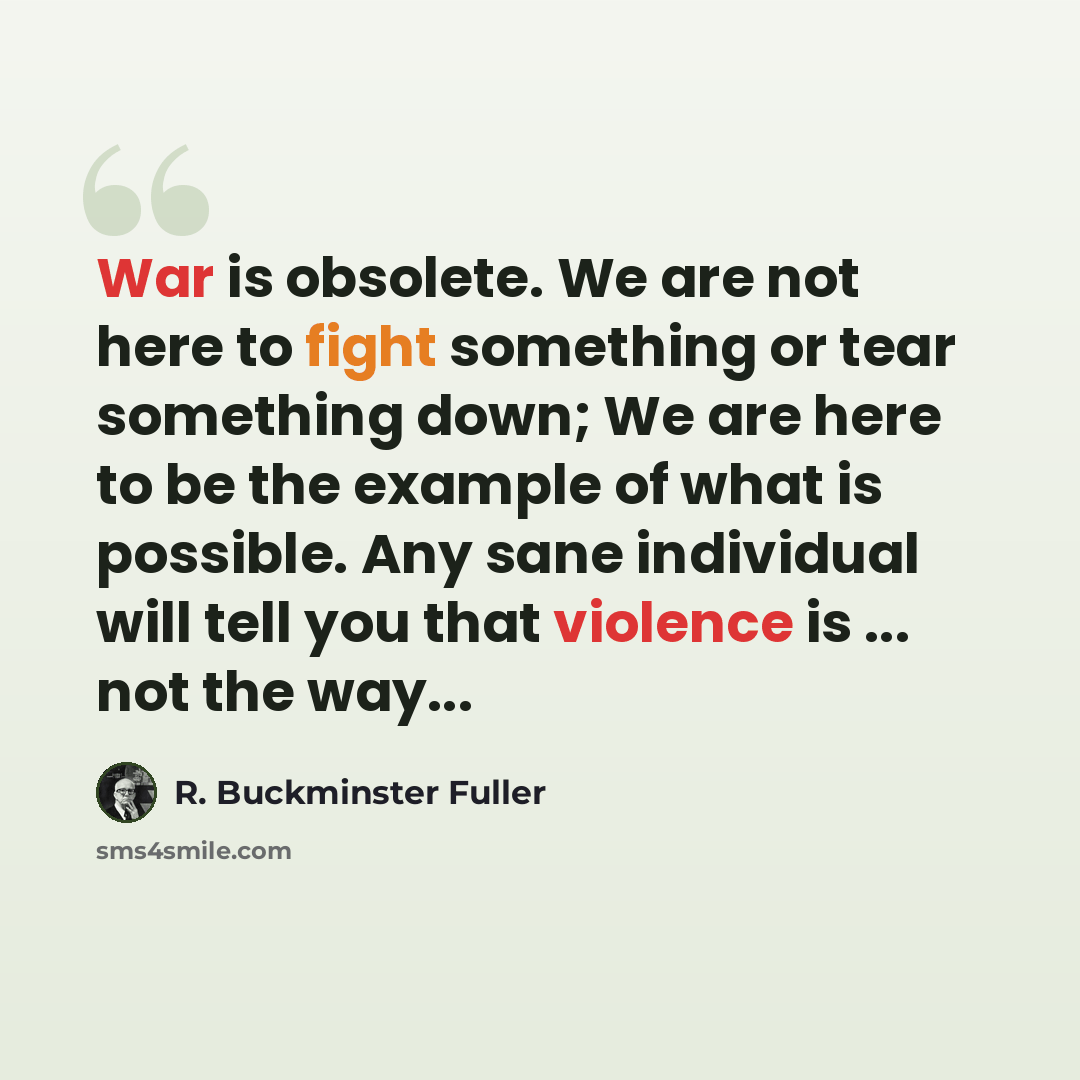 “War is obsolete. We are not here to fight something or tear something down; We are here to be the example of what is possible. Any sane individual will tell you that violence is ... not the way...” quote by R. Buckminster Fuller